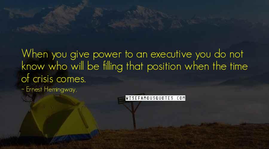 Ernest Hemingway, Quotes: When you give power to an executive you do not know who will be filling that position when the time of crisis comes.