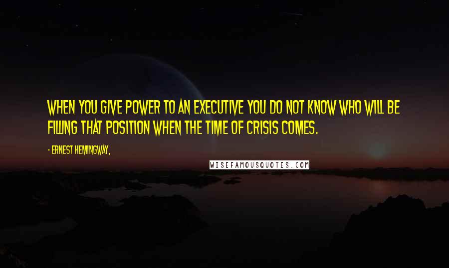 Ernest Hemingway, Quotes: When you give power to an executive you do not know who will be filling that position when the time of crisis comes.