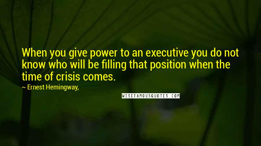 Ernest Hemingway, Quotes: When you give power to an executive you do not know who will be filling that position when the time of crisis comes.