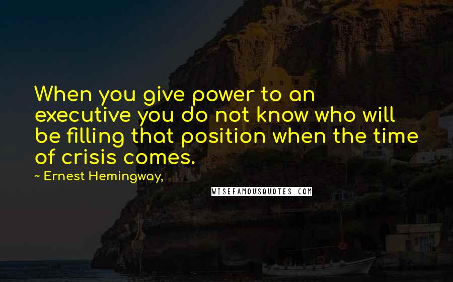 Ernest Hemingway, Quotes: When you give power to an executive you do not know who will be filling that position when the time of crisis comes.