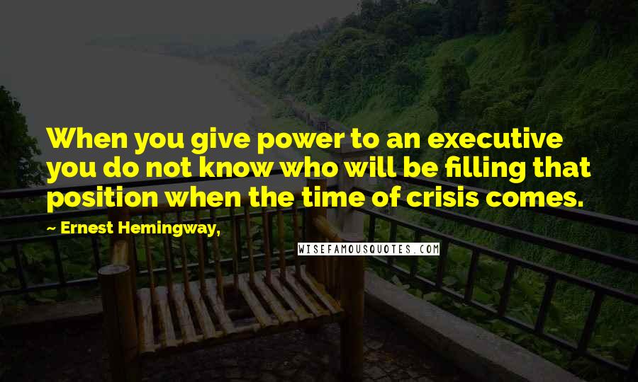 Ernest Hemingway, Quotes: When you give power to an executive you do not know who will be filling that position when the time of crisis comes.