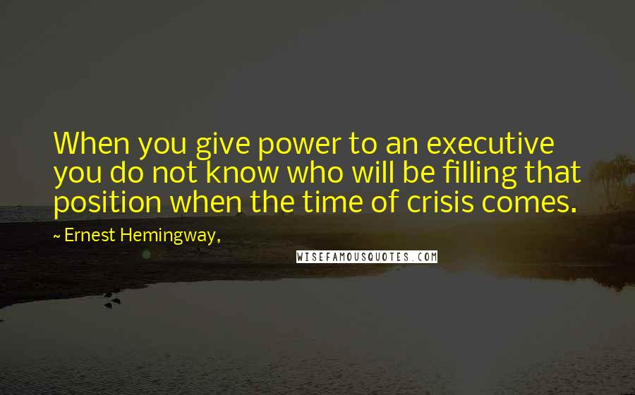 Ernest Hemingway, Quotes: When you give power to an executive you do not know who will be filling that position when the time of crisis comes.