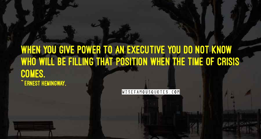 Ernest Hemingway, Quotes: When you give power to an executive you do not know who will be filling that position when the time of crisis comes.