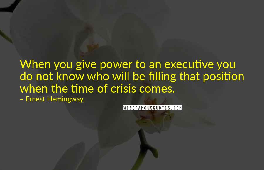 Ernest Hemingway, Quotes: When you give power to an executive you do not know who will be filling that position when the time of crisis comes.