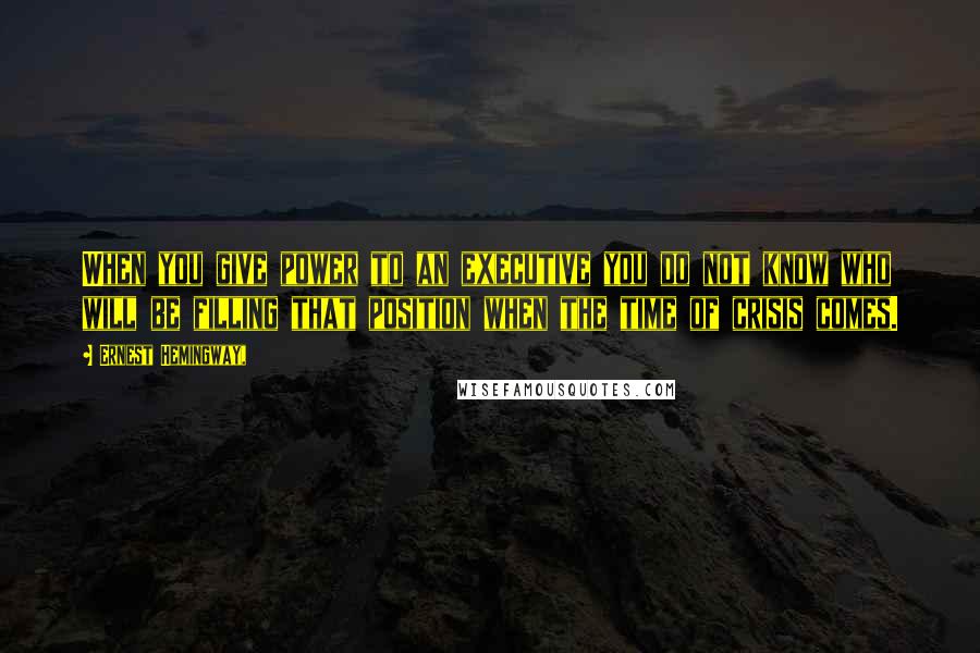 Ernest Hemingway, Quotes: When you give power to an executive you do not know who will be filling that position when the time of crisis comes.