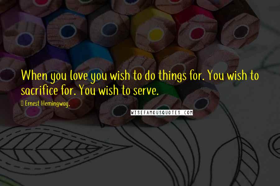Ernest Hemingway, Quotes: When you love you wish to do things for. You wish to sacrifice for. You wish to serve.