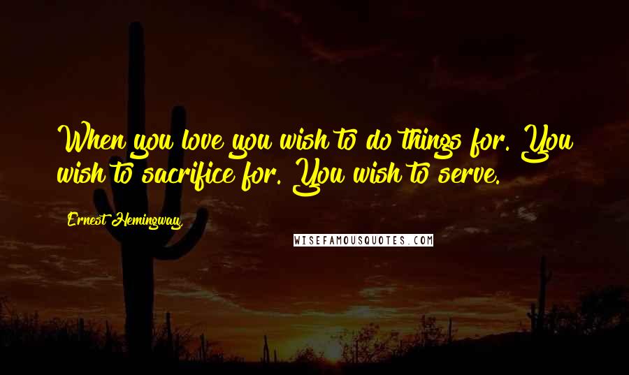 Ernest Hemingway, Quotes: When you love you wish to do things for. You wish to sacrifice for. You wish to serve.