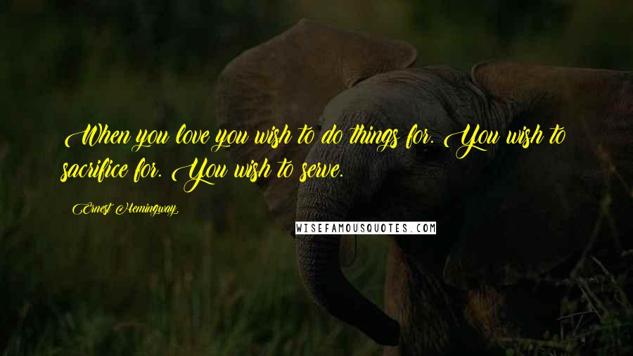 Ernest Hemingway, Quotes: When you love you wish to do things for. You wish to sacrifice for. You wish to serve.