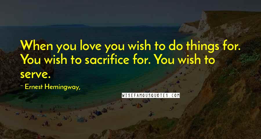 Ernest Hemingway, Quotes: When you love you wish to do things for. You wish to sacrifice for. You wish to serve.