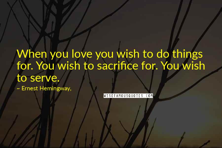 Ernest Hemingway, Quotes: When you love you wish to do things for. You wish to sacrifice for. You wish to serve.