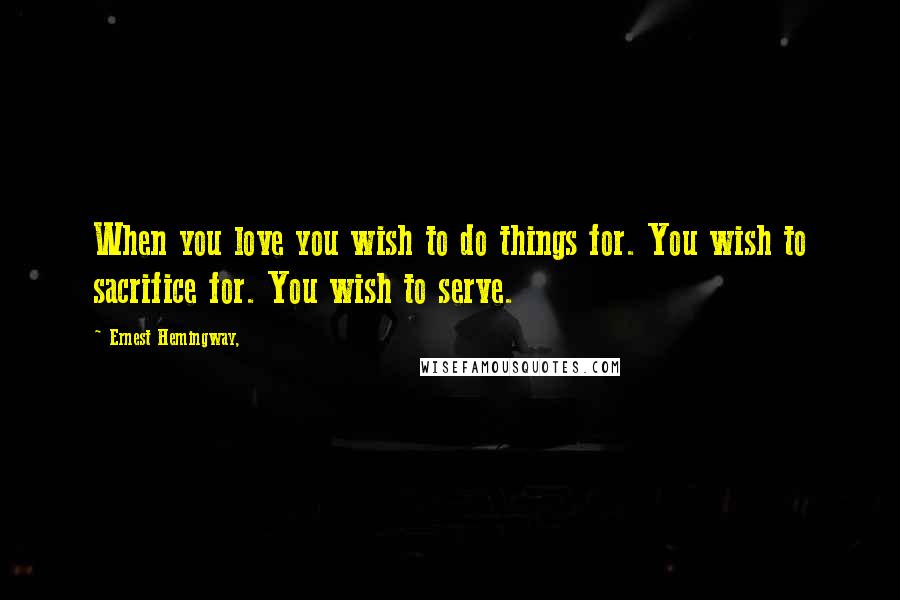 Ernest Hemingway, Quotes: When you love you wish to do things for. You wish to sacrifice for. You wish to serve.