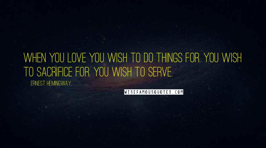 Ernest Hemingway, Quotes: When you love you wish to do things for. You wish to sacrifice for. You wish to serve.