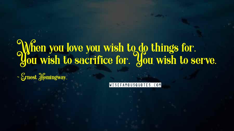 Ernest Hemingway, Quotes: When you love you wish to do things for. You wish to sacrifice for. You wish to serve.