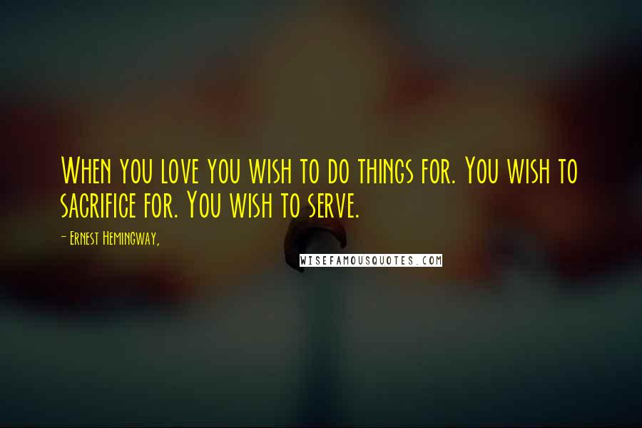 Ernest Hemingway, Quotes: When you love you wish to do things for. You wish to sacrifice for. You wish to serve.