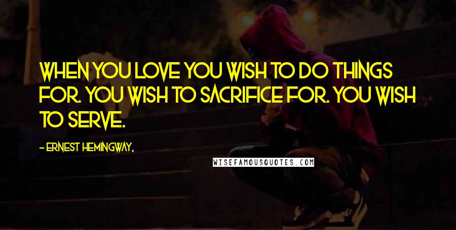 Ernest Hemingway, Quotes: When you love you wish to do things for. You wish to sacrifice for. You wish to serve.