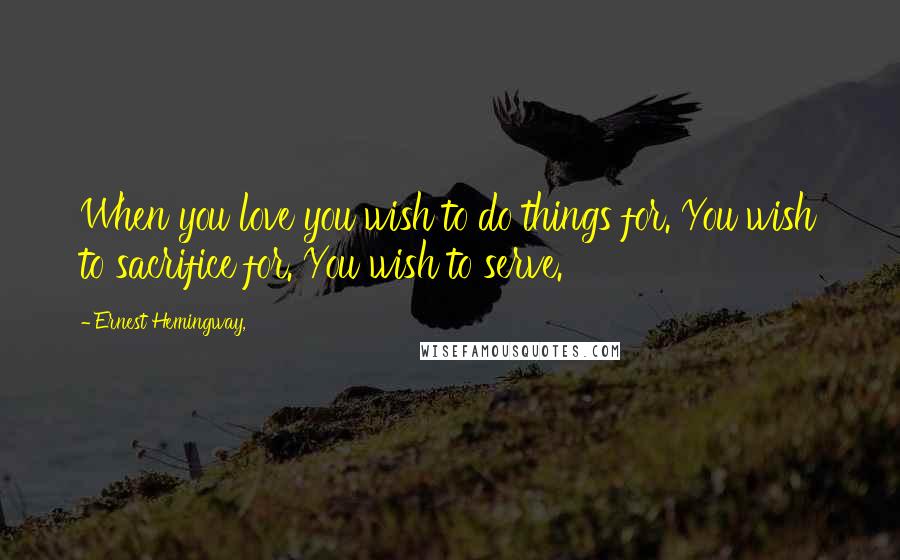 Ernest Hemingway, Quotes: When you love you wish to do things for. You wish to sacrifice for. You wish to serve.