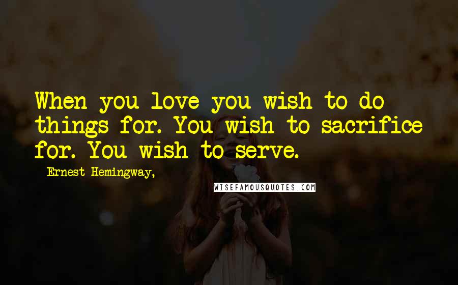 Ernest Hemingway, Quotes: When you love you wish to do things for. You wish to sacrifice for. You wish to serve.