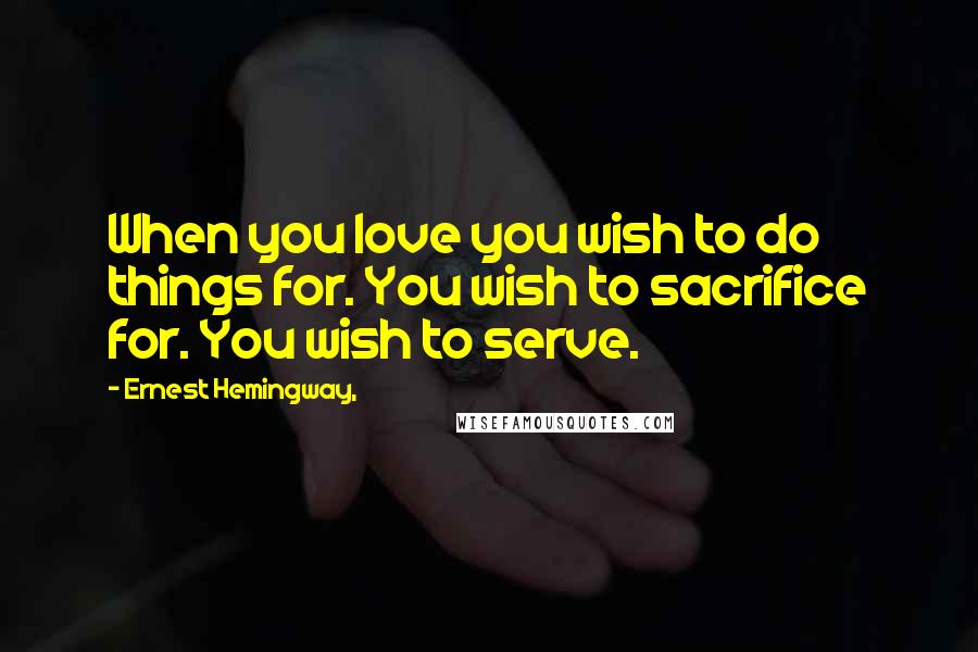 Ernest Hemingway, Quotes: When you love you wish to do things for. You wish to sacrifice for. You wish to serve.