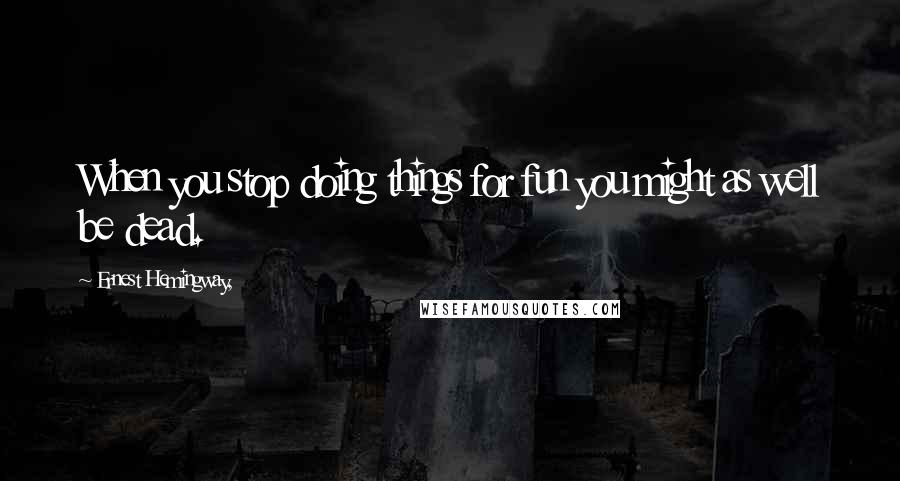 Ernest Hemingway, Quotes: When you stop doing things for fun you might as well be dead.