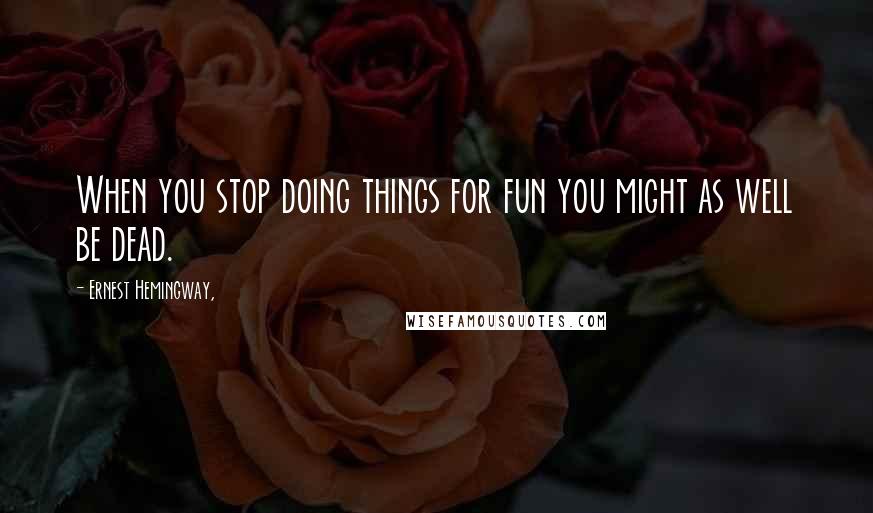 Ernest Hemingway, Quotes: When you stop doing things for fun you might as well be dead.