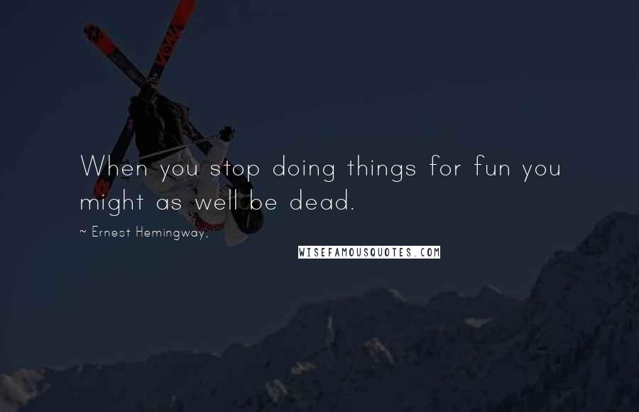 Ernest Hemingway, Quotes: When you stop doing things for fun you might as well be dead.