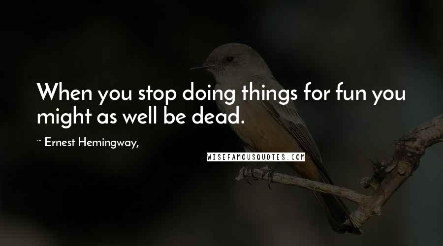 Ernest Hemingway, Quotes: When you stop doing things for fun you might as well be dead.