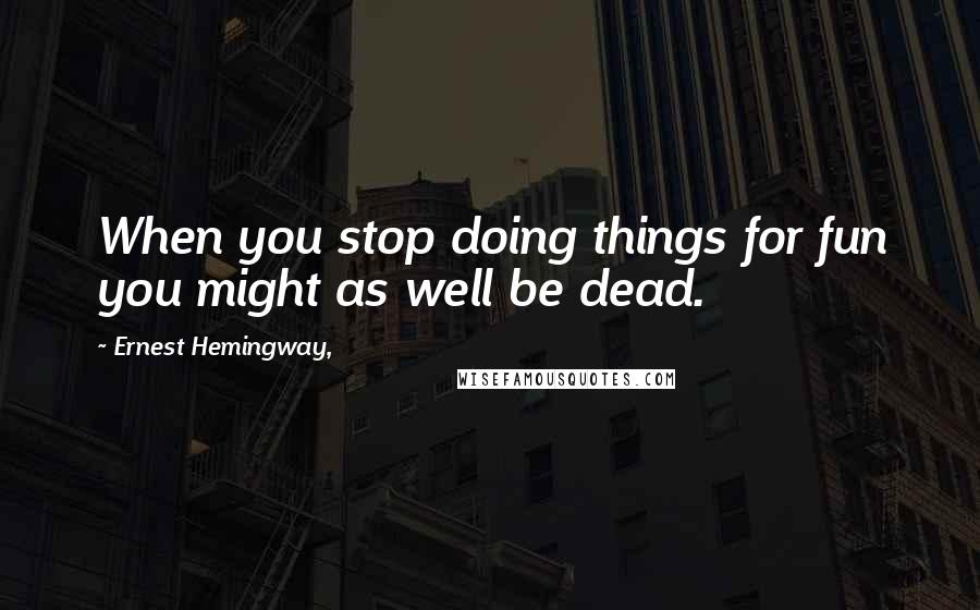 Ernest Hemingway, Quotes: When you stop doing things for fun you might as well be dead.