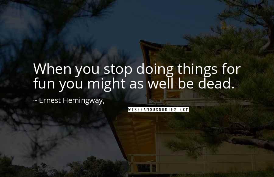 Ernest Hemingway, Quotes: When you stop doing things for fun you might as well be dead.