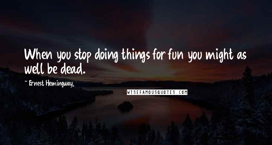 Ernest Hemingway, Quotes: When you stop doing things for fun you might as well be dead.