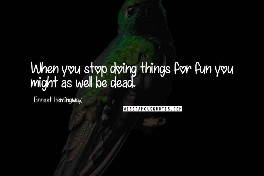 Ernest Hemingway, Quotes: When you stop doing things for fun you might as well be dead.