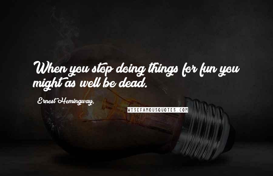 Ernest Hemingway, Quotes: When you stop doing things for fun you might as well be dead.