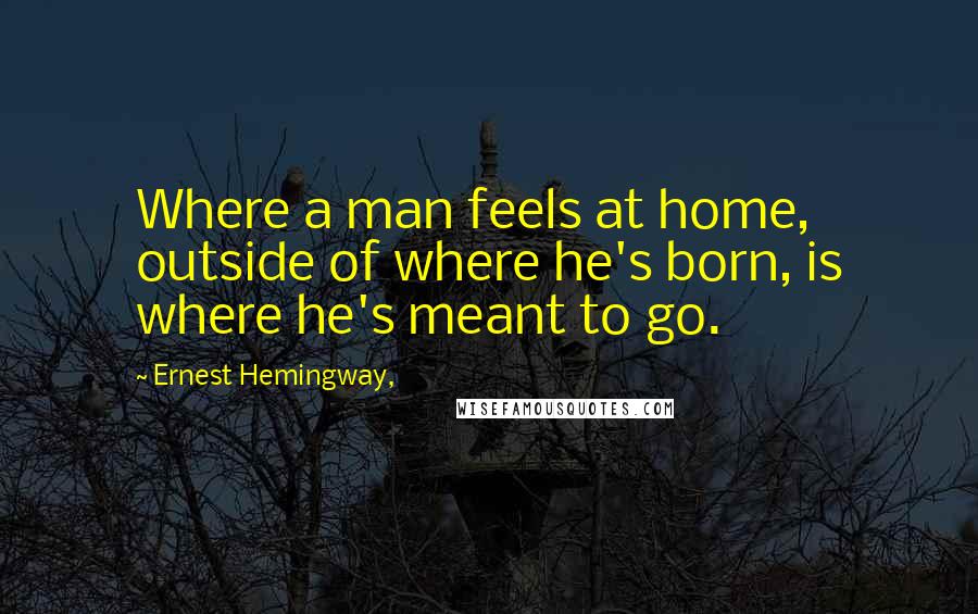 Ernest Hemingway, Quotes: Where a man feels at home, outside of where he's born, is where he's meant to go.