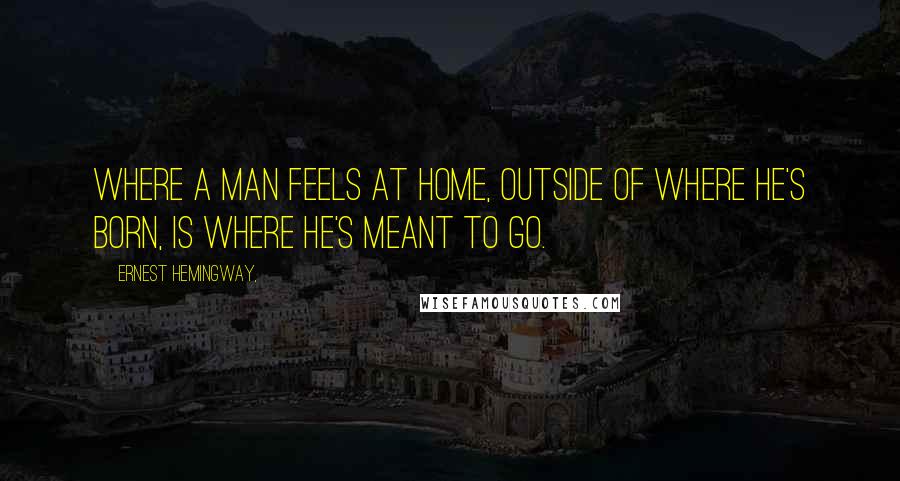 Ernest Hemingway, Quotes: Where a man feels at home, outside of where he's born, is where he's meant to go.
