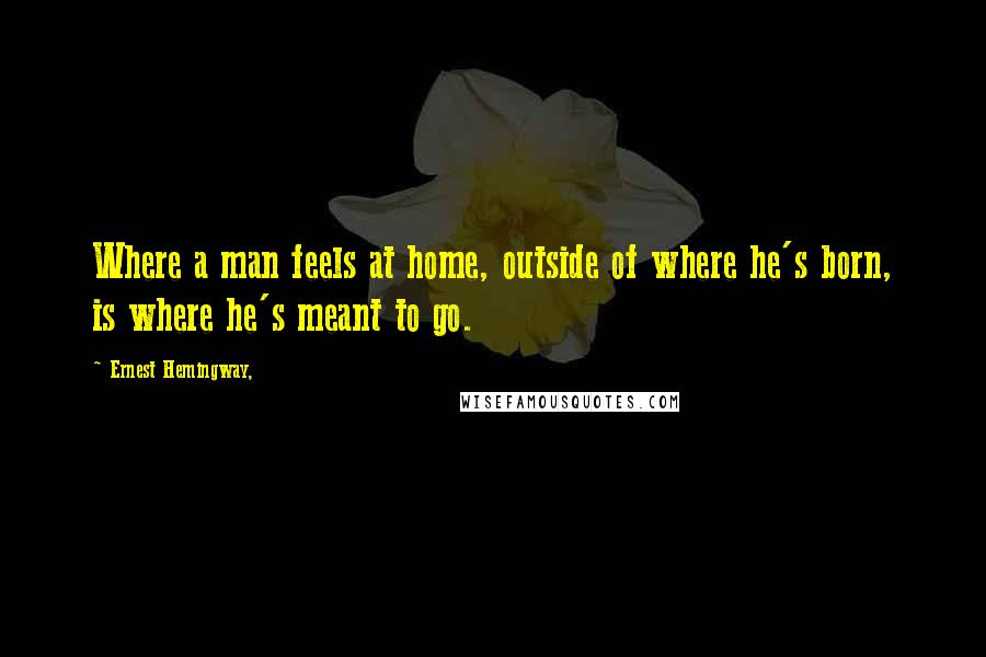 Ernest Hemingway, Quotes: Where a man feels at home, outside of where he's born, is where he's meant to go.