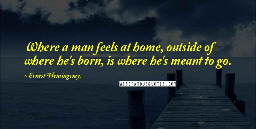 Ernest Hemingway, Quotes: Where a man feels at home, outside of where he's born, is where he's meant to go.