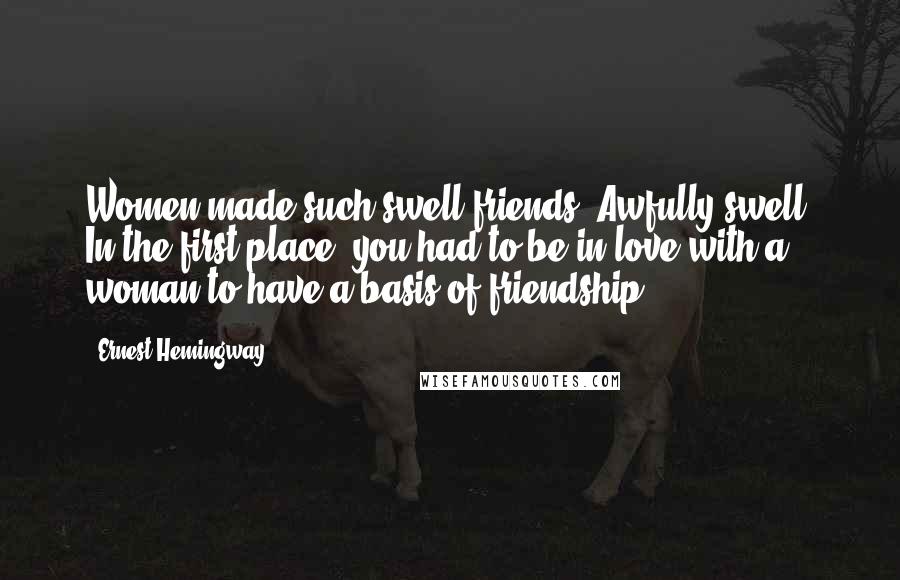 Ernest Hemingway, Quotes: Women made such swell friends. Awfully swell. In the first place, you had to be in love with a woman to have a basis of friendship.