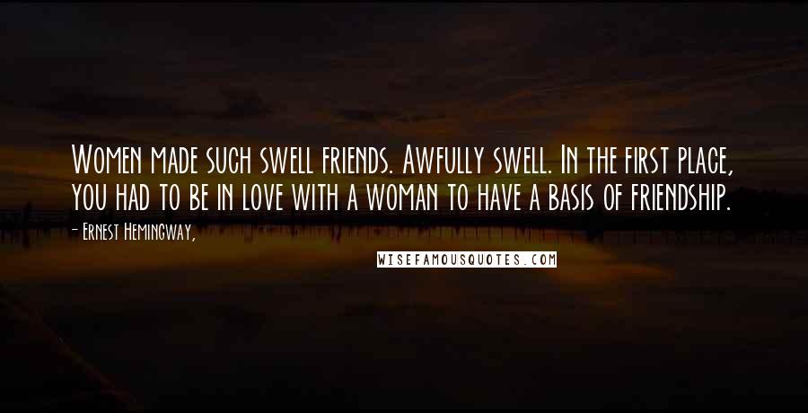 Ernest Hemingway, Quotes: Women made such swell friends. Awfully swell. In the first place, you had to be in love with a woman to have a basis of friendship.