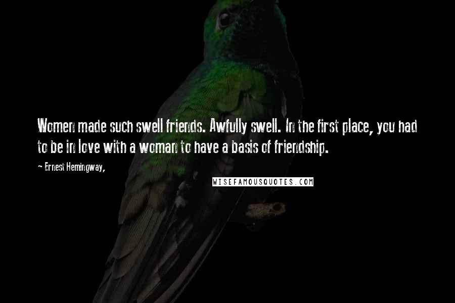 Ernest Hemingway, Quotes: Women made such swell friends. Awfully swell. In the first place, you had to be in love with a woman to have a basis of friendship.