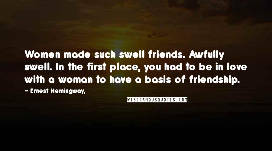 Ernest Hemingway, Quotes: Women made such swell friends. Awfully swell. In the first place, you had to be in love with a woman to have a basis of friendship.