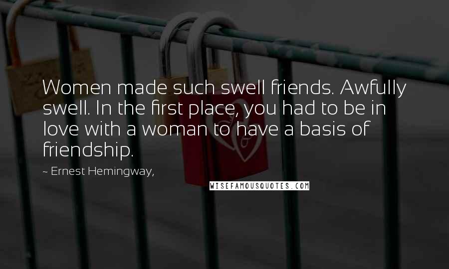 Ernest Hemingway, Quotes: Women made such swell friends. Awfully swell. In the first place, you had to be in love with a woman to have a basis of friendship.