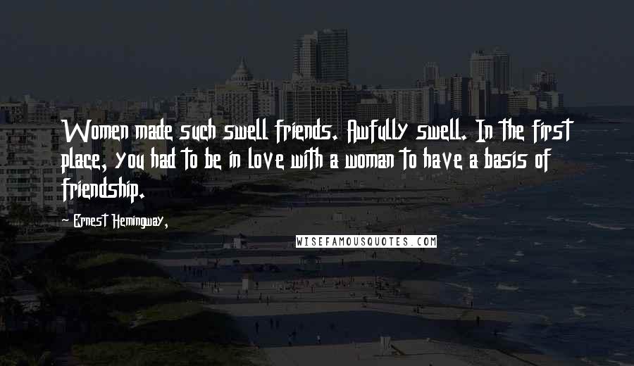 Ernest Hemingway, Quotes: Women made such swell friends. Awfully swell. In the first place, you had to be in love with a woman to have a basis of friendship.