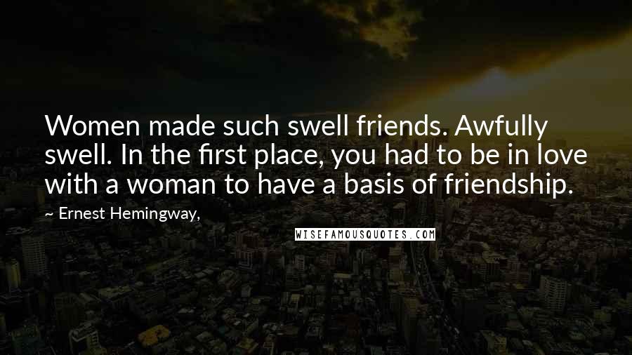 Ernest Hemingway, Quotes: Women made such swell friends. Awfully swell. In the first place, you had to be in love with a woman to have a basis of friendship.