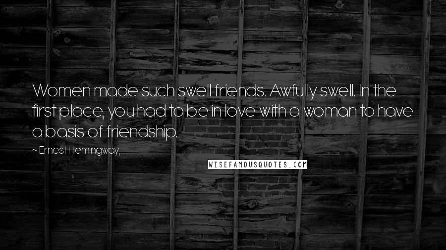 Ernest Hemingway, Quotes: Women made such swell friends. Awfully swell. In the first place, you had to be in love with a woman to have a basis of friendship.