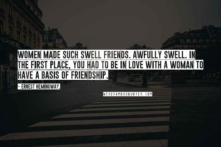 Ernest Hemingway, Quotes: Women made such swell friends. Awfully swell. In the first place, you had to be in love with a woman to have a basis of friendship.