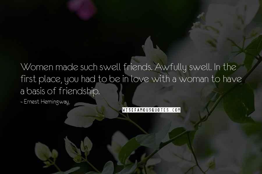 Ernest Hemingway, Quotes: Women made such swell friends. Awfully swell. In the first place, you had to be in love with a woman to have a basis of friendship.