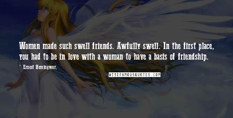 Ernest Hemingway, Quotes: Women made such swell friends. Awfully swell. In the first place, you had to be in love with a woman to have a basis of friendship.