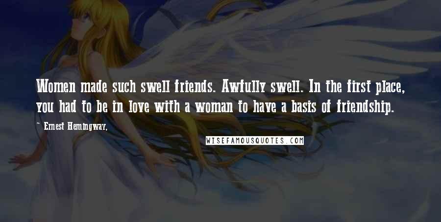 Ernest Hemingway, Quotes: Women made such swell friends. Awfully swell. In the first place, you had to be in love with a woman to have a basis of friendship.