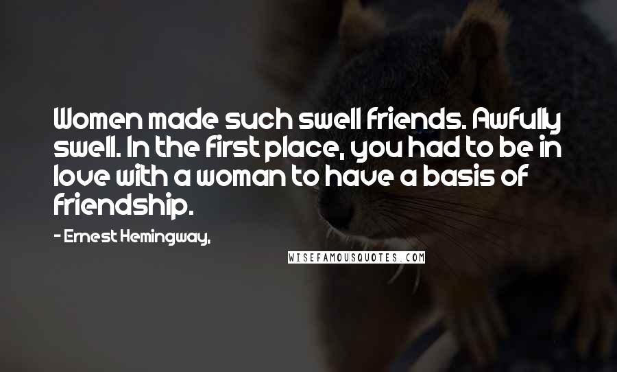 Ernest Hemingway, Quotes: Women made such swell friends. Awfully swell. In the first place, you had to be in love with a woman to have a basis of friendship.