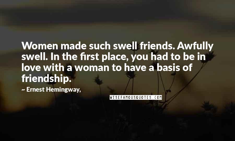 Ernest Hemingway, Quotes: Women made such swell friends. Awfully swell. In the first place, you had to be in love with a woman to have a basis of friendship.