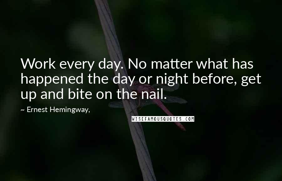 Ernest Hemingway, Quotes: Work every day. No matter what has happened the day or night before, get up and bite on the nail.